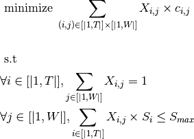 & \text{     minimize  } \sum_{(i,j) \in [|1,T|]\times[|1,W|]} X_{i,j} \times c_{i,j} \\
& \\
& \text{     s.t  }  \\
&\forall i \in [|1,T|], \sum_{j \in [|1,W|]} X_{i,j} = 1 \\
&\forall j \in [|1,W|], \sum_{i \in [|1,T|]} X_{i,j} \times S_{i} \leq S_{max} \\