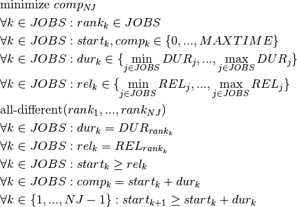 &\text{minimize } comp_{NJ}\\
&\forall k \in JOBS : rank_k \in JOBS\\
&\forall k \in JOBS : start_k,comp_k \in \{0, ..., MAXTIME\}\\
&\forall k \in JOBS : dur_k \in \{\min_{j\in JOBS}DUR_j, ..., \max_{j \in JOBS}DUR_j\}\\
&\forall k \in JOBS : rel_k \in \{\min_{j\in JOBS}REL_j, ..., \max_{j \in JOBS}REL_j\}\\
&\text{all-different}(rank_1, ..., rank_{NJ})\\
&\forall k \in JOBS : dur_{k} = DUR_{rank_k}\\
&\forall k \in JOBS : rel_{k} = REL_{rank_k}\\
&\forall k \in JOBS : start_k \geq rel_k\\
&\forall k \in JOBS : comp_k = start_k + dur_k\\
&\forall k \in \{1, ..., NJ-1 \} : start_{k+1} \geq start_k + dur_k\\