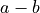 a - b
