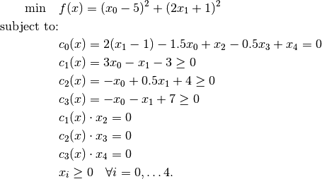 \min \quad & f(x) = (x_0 - 5)^2 + (2 x_1 + 1)^2 \\
\mbox{subject to:} & \\
& c_0(x) = 2(x_1 - 1) - 1.5 x_0 + x_2 - 0.5 x_3 + x_4 = 0 \\
& c_1(x) = 3 x_0 - x_1 - 3 \ge 0 \\
& c_2(x) = -x_0 + 0.5 x_1 + 4 \ge 0 \\
& c_3(x) = -x_0 - x_1 + 7 \ge 0 \\
& c_1(x) \cdot x_2 = 0 \\
& c_2(x) \cdot x_3 = 0 \\
& c_3(x) \cdot x_4 = 0 \\
& x_i \ge 0 \quad \forall i = 0, \dots 4.
